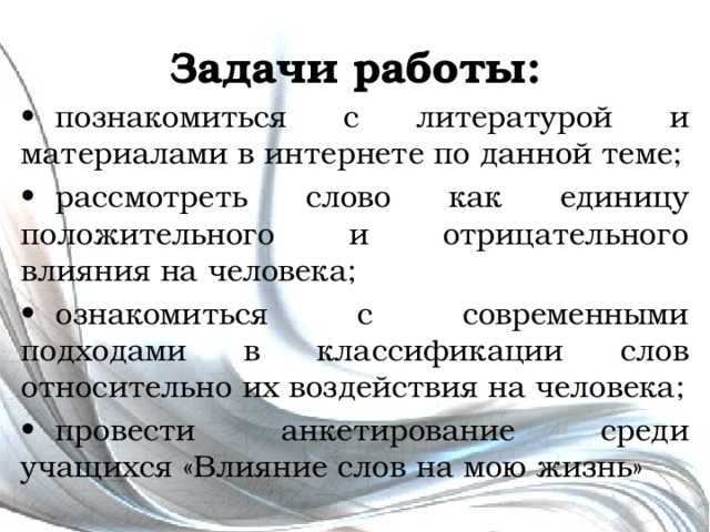 Задачи работы: •  познакомиться с литературой и материалами в интернете по данной теме; •  рассмотреть слово как единицу положительного и отрицательного влияния на человека; •  ознакомиться с современными подходами в классификации слов относительно их воздействия на человека; •  провести анкетирование среди учащихся «Влияние слов на мою жизнь» 