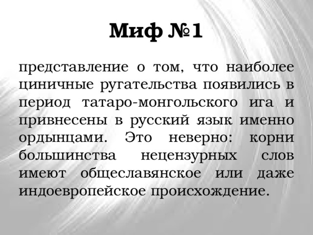 Миф №1 представление о том, что наиболее циничные ругательства появились в период татаро-монгольского ига и привнесены в русский язык именно ордынцами. Это неверно: корни большинства нецензурных слов имеют общеславянское или даже индоевропейское происхождение. 