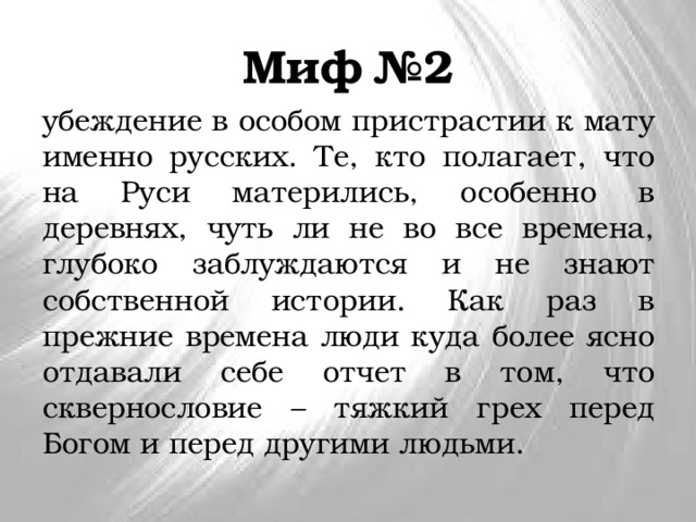 Миф №2 убеждение в особом пристрастии к мату именно русских. Те, кто полагает, что на Руси матерились, особенно в деревнях, чуть ли не во все времена, глубоко заблуждаются и не знают собственной истории. Как раз в прежние времена люди куда более ясно отдавали себе отчет в том, что сквернословие – тяжкий грех перед Богом и перед другими людьми. 
