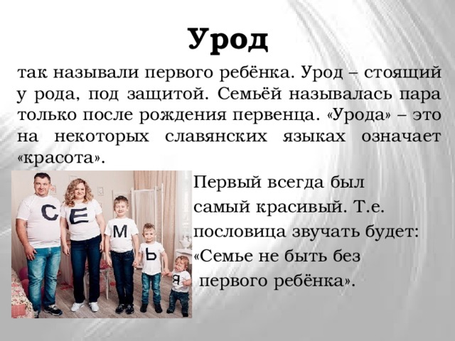 Урод так называли первого ребёнка. Урод – стоящий у рода, под защитой. Семьёй называлась пара только после рождения первенца. «Урода» – это на некоторых славянских языках означает «красота».  Первый всегда был  самый красивый. Т.е.  пословица звучать будет:  «Семье не быть без  первого ребёнка». 