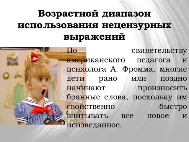 Возрастной диапазон использования нецензурных выражений По свидетельству американского педагога и психолога А. Фромма, многие дети рано или поздно начинают произносить бранные слова, поскольку им свойственно быстро впитывать все новое и неизведанное. 