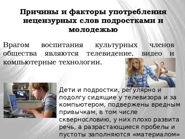 Причины и факторы употребления нецензурных слов подростками и молодежью Врагом воспитания культурных членов общества являются телевидение, видео и компьютерные технологии. Дети и подростки, регулярно и подолгу сидящие у телевизора и за компьютером, подвержены вредным привычкам, в том числе сквернословию, у них плохо развита речь, а разрастающиеся пробелы и пустоты заполняются «материалом» из окружающей действительности  