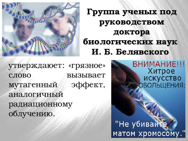 Группа ученых под руководством доктора биологических наук  И. Б. Белявского утверждаюет: «грязное» слово вызывает мутагенный эффект, аналогичный радиационному облучению. 