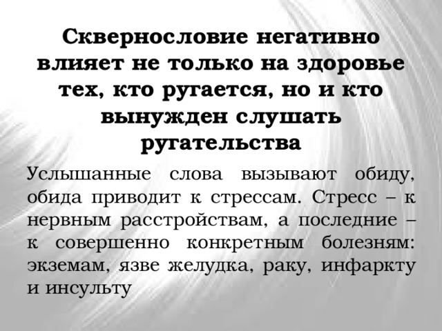 Сквернословие негативно влияет не только на здоровье тех, кто ругается, но и кто вынужден слушать ругательства Услышанные слова вызывают обиду, обида приводит к стрессам. Стресс – к нервным расстройствам, а последние – к совершенно конкретным болезням: экземам, язве желудка, раку, инфаркту и инсульту 