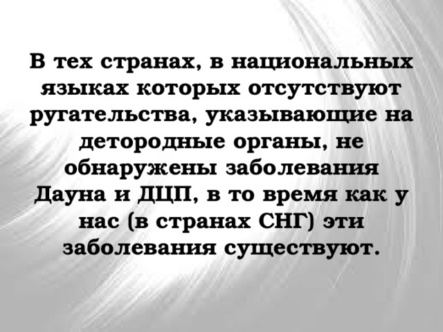 В тех странах, в национальных языках которых отсутствуют ругательства, указывающие на детородные органы, не обнаружены заболевания Дауна и ДЦП, в то время как у нас (в странах СНГ) эти заболевания существуют. 