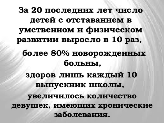За 20 последних лет число детей с отставанием в умственном и физическом развитии выросло в 10 раз, более 80% новорожденных больны, здоров лишь каждый 10 выпускник школы, увеличилось количество девушек, имеющих хронические заболевания. 