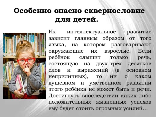  Особенно опасно сквернословие для детей. Их интеллектуальное развитие зависит главным образом от того языка, на котором разговаривают окружающие их взрослые. Если ребёнок слышит только речь, состоящую из двух-трёх десятков слов и выражений (в основном неприличных), то ни о каком душевном и умственном развитии этого ребёнка не может быть и речи. Достигнуть впоследствии каких-либо положительных жизненных успехов ему будет стоить огромных усилий… 