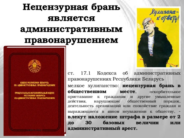 Нецензурная брань является административным правонарушением ст. 17.1 Кодекса об административных правонарушениях Республики Беларусь мелкое хулиганство: нецензурная брань в общественном месте , оскорбительное приставание к гражданам и другие умышленные действия, нарушающие общественный порядок, деятельность организаций или спокойствие граждан и выражающиеся в явном неуважении к обществу, - влекут наложение штрафа в размере от 2 до 30 базовых величин или административный арест. 