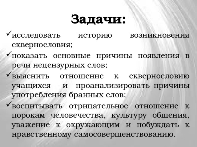 Задачи: исследовать историю возникновения сквернословия; показать основные причины появления в речи нецензурных слов; выяснить отношение к сквернословию учащихся и проанализировать причины употребления бранных слов; воспитывать отрицательное отношение к порокам человечества, культуру общения, уважение к окружающим и побуждать к нравственному самосовершенствованию. 