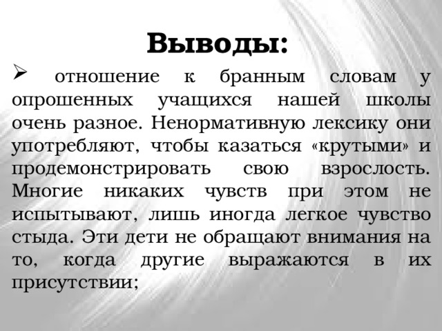 Выводы:   отношение к бранным словам у опрошенных учащихся нашей школы очень разное. Ненормативную лексику они употребляют, чтобы казаться «крутыми» и продемонстрировать свою взрослость. Многие никаких чувств при этом не испытывают, лишь иногда легкое чувство стыда. Эти дети не обращают внимания на то, когда другие выражаются в их присутствии; 