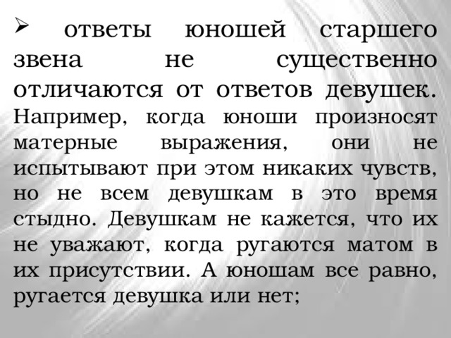  ответы юношей старшего звена не существенно отличаются от ответов девушек. Например, когда юноши произносят матерные выражения, они не испытывают при этом никаких чувств, но не всем девушкам в это время стыдно. Девушкам не кажется, что их не уважают, когда ругаются матом в их присутствии. А юношам все равно, ругается девушка или нет; 