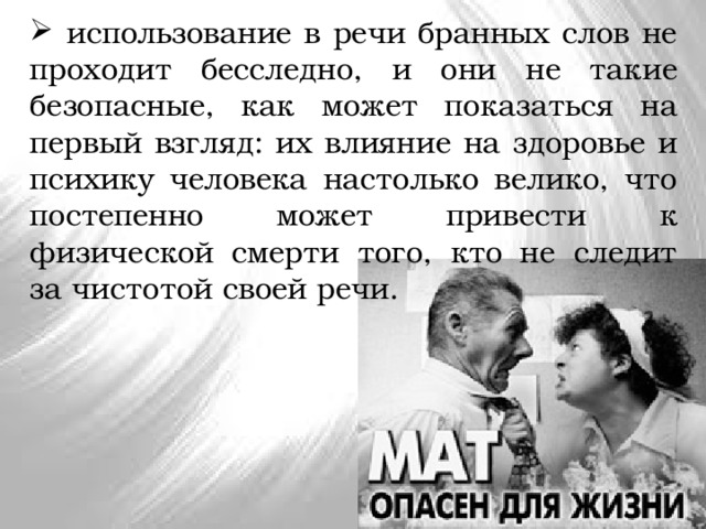  использование в речи бранных слов не проходит бесследно, и они не такие безопасные, как может показаться на первый взгляд: их влияние на здоровье и психику человека настолько велико, что постепенно может привести к физической смерти того, кто не следит за чистотой своей речи. 