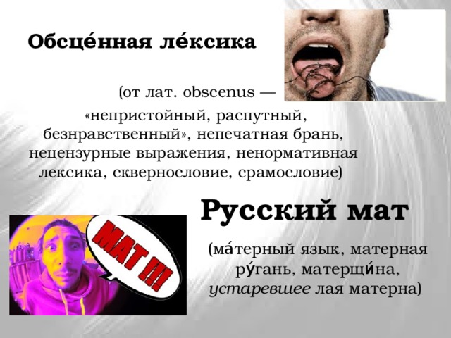 Обсце́нная ле́ксика  (от лат. obscenus —  «непристойный, распутный, безнравственный», непечатная брань, нецензурные выражения, ненормативная лексика, сквернословие, срамословие) Русский мат (ма́терный язык, матерная ру́гань, матерщи́на, устаревшее лая матерна) 
