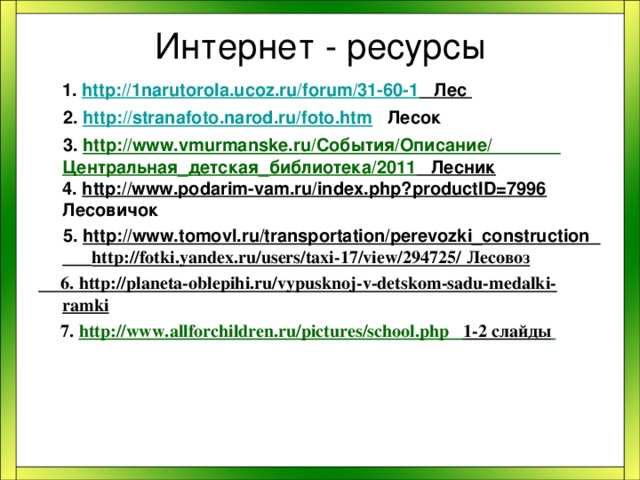 Интернет - ресурсы  1. http://1narutorola.ucoz.ru/forum/31-60-1 Лес   2. http://stranafoto.narod.ru/foto.htm Лесок  3. http://www.vmurmanske.ru/События/Описание/ Центральная_детская_библиотека/2011 Лесник 4. http://www.podarim-vam.ru/index.php?productID=7996  Лесовичок  5. http://www.tomovl.ru/transportation/perevozki_construction http://fotki.yandex.ru/users/taxi-17/view/294725/ Лесовоз  6. http://planeta-oblepihi.ru/vypusknoj-v-detskom-sadu-medalki-ramki  7. http://www.allforchildren.ru/pictures/school.php 1-2 слайды   