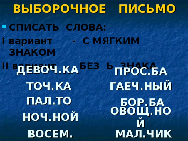 ВЫБОРОЧНОЕ ПИСЬМО СПИСАТЬ СЛОВА: I вариант - С МЯГКИМ ЗНАКОМ II вариант - БЕЗ Ь ЗНАКА   ДЕВОЧ.КА ПРОС.БА ТОЧ.КА ГАЕЧ.НЫЙ ПАЛ.ТО БОР.БА НОЧ.НОЙ ОВОЩ.НОЙ ВОСЕМ. МАЛ.ЧИК 