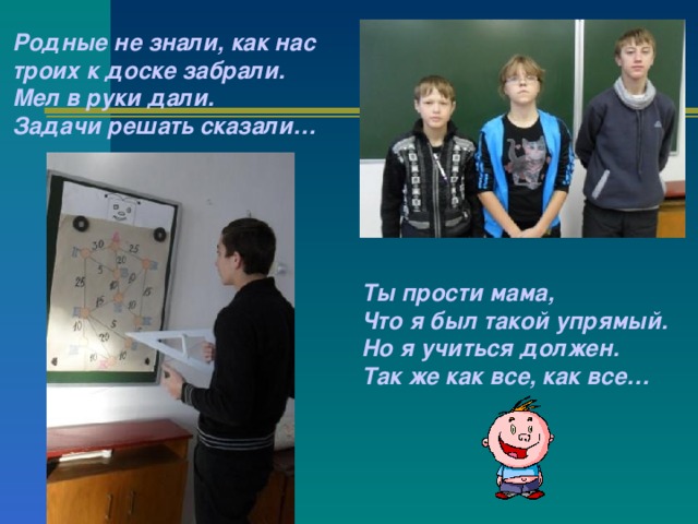 Родные не знали, как нас троих к доске забрали.  Мел в руки дали.  Задачи решать сказали… Ты прости мама,  Что я был такой упрямый.  Но я учиться должен.  Так же как все, как все… 