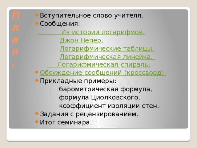 План. Вступительное слово учителя. Сообщения: Из истории логарифмов.  Джон Непер.  Логарифмические таблицы.  Логарифмическая линейка. Логарифмическая спираль. Обсуждение сообщений (кроссворд). Прикладные примеры:  барометрическая формула,  формула Циолковского,  коэффициент изоляции стен. Задания с рецензированием. Итог семинара.  