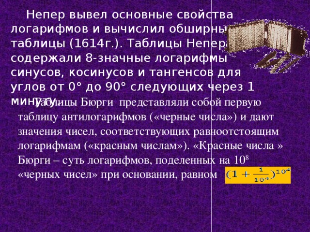 Непер вывел основные свойства логарифмов и вычислил обширные таблицы (1614г.). Таблицы Непера содержали 8-значные логарифмы синусов, косинусов и тангенсов для углов от 0° до 90° следующих через 1 минуту. Таблицы Бюрги представляли собой первую таблицу антилогарифмов («черные числа») и дают значения чисел, соответствующих равноотстоящим логарифмам («красным числам»). «Красные числа » Бюрги – суть логарифмов, поделенных на 10 8 «черных чисел» при основании, равном