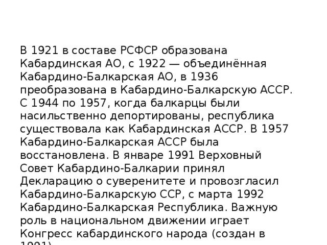 В 1921 в составе РСФСР образована Кабардинская АО, с 1922 — объединённая Кабардино-Балкарская АО, в 1936 преобразована в Кабардино-Балкарскую АССР. С 1944 по 1957, когда балкарцы были насильственно депортированы, республика существовала как Кабардинская АССР. В 1957 Кабардино-Балкарская АССР была восстановлена. В январе 1991 Верховный Совет Кабардино-Балкарии принял Декларацию о суверенитете и провозгласил Кабардино-Балкарскую ССР, с марта 1992 Кабардино-Балкарская Республика. Важную роль в национальном движении играет Конгресс кабардинского народа (создан в 1991). 