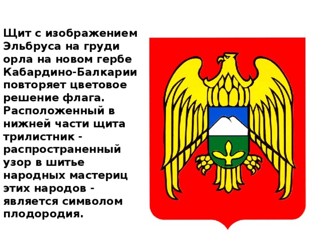Щит с изображением Эльбруса на груди орла на новом гербе Кабардино-Балкарии повторяет цветовое решение флага. Расположенный в нижней части щита трилистник - распространенный узор в шитье народных мастериц этих народов - является символом плодородия.   