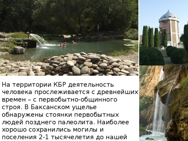 На территории КБР деятельность человека прослеживается с древнейших времен – с первобытно-общинного строя. В Баксанском ущелье обнаружены стоянки первобытных людей позднего палеолита. Наиболее хорошо сохранились могилы и поселения 2-1 тысячелетия до нашей эры около Нальчика – Агубековское поселение, Долинское поселение. 