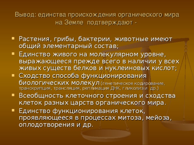 Вывод: единства происхождения органического мира на Земле подтверждают - Растения, грибы, бактерии, животные имеют общий элементарный состав; Единство живого на молекулярном уровне, выражающееся прежде всего в наличии у всех живых существ белков и нуклеиновых кислот; Сходство способа функционирования биологических молекул (генетическое кодирование, транскрипция, трансляция, репликация ДНК, гликолиз и др.) Всеобщность клеточного строения и сходства клеток разных царств органического мира. Единство функционирования клеток, проявляющееся в процессах митоза, мейоза, оплодотворения и др. 