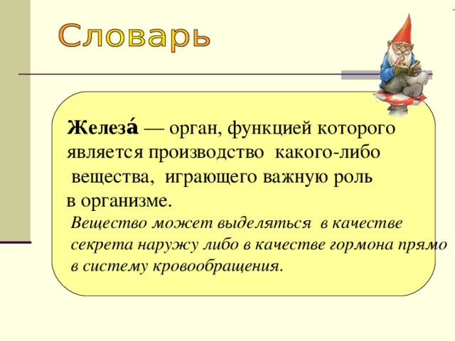 Железа́ — орган, функцией которого является производство какого-либо  вещества, играющего важную роль в организме.  Вещество может выделяться в качестве  секрета наружу либо в качестве гормона прямо  в систему кровообращения. 