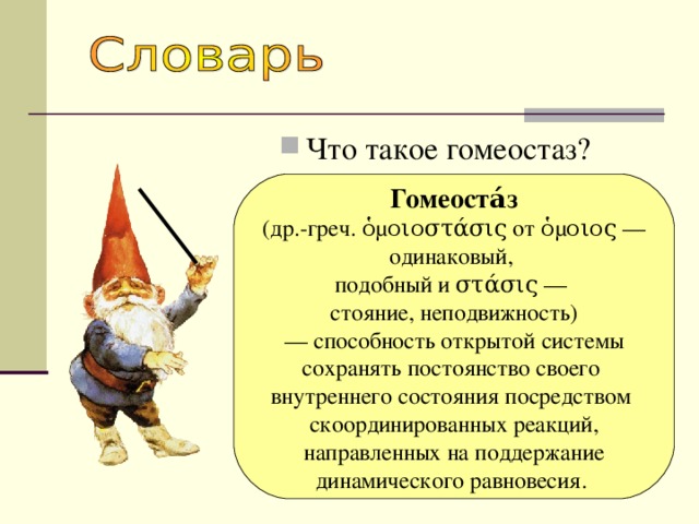 Что такое гомеостаз? Гомеоста́з  (др.-греч. ὁμοιοστάσις от ὁμοιος — одинаковый, подобный и στάσις — стояние, неподвижность) — способность открытой системы сохранять постоянство своего внутреннего состояния посредством скоординированных реакций,  направленных на поддержание динамического равновесия. 