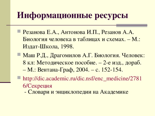 Информационные ресурсы Резанова Е.А., Антонова И.П., Резанов А.А. Биология человека в таблицах и схемах. – М.: Издат-Школа, 1998. Маш Р.Д., Драгомилов А.Г. Биология. Человек: 8 кл: Методическое пособие. – 2-е изд., дораб. – М.: Вентана-Граф, 2004. – с. 152-154. http://dic.academic.ru/dic.nsf/enc_medicine/27816/Секреция - Словари и энциклопедии на Академике  