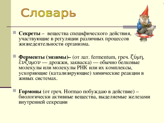 Секреты –  вещества специфического действия, участвующие в регуляции различных процессов жизнедеятельности организма . Ферменты  (энзимы)– (от лат. fermentum, греч. ζύμη, ἔνζυμον — дрожжи, закваска) — обычно белковые молекулы или молекулы РНК или их комплексы, ускоряющие (катализирующие) химические реакции в живых системах. Гормоны (от греч. Hormao побуждаю в действие) – биологически активные вещества, выделяемые железами внутренней секреции 