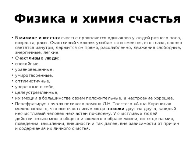 Физика и химия счастья В  мимике и жестах  счастье проявляется одинаково у людей разного пола, возраста, расы. Счастливый человек улыбается и смеется, его глаза, словно светятся изнутри, держится он прямо, расслабленно, движения свободные, энергичные, легкие. Счастливые люди : спокойные, уравновешенные, умиротворенные, оптимистичные, уверенные в себе, целеустремленные, их эмоции в большинстве своем положительные, а настроение хорошее. Перефразируя начало великого романа Л.Н. Толстого «Анна Каренина» можно сказать, что все счастливые люди  похожи друг на друга, каждый несчастливый человек несчастен по-своему. У счастливых людей действительно много общего и схожего в образе жизни, взгляде на мир, поведении, мышлении, внешности и так далее, вне зависимости от причин и содержания их личного счастья. 