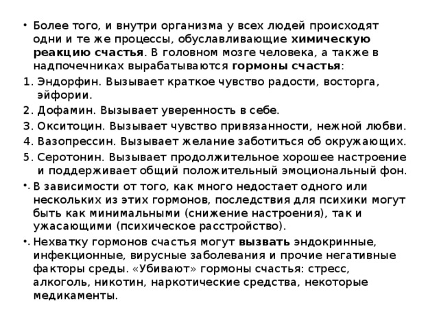 Более того, и внутри организма у всех людей происходят одни и те же процессы, обуславливающие  химическую реакцию счастья . В головном мозге человека, а также в надпочечниках вырабатываются  гормоны счастья : Эндорфин. Вызывает краткое чувство радости, восторга, эйфории. Дофамин. Вызывает уверенность в себе. Окситоцин. Вызывает чувство привязанности, нежной любви. Вазопрессин. Вызывает желание заботиться об окружающих. Серотонин. Вызывает продолжительное хорошее настроение и поддерживает общий положительный эмоциональный фон. В зависимости от того, как много недостает одного или нескольких из этих гормонов, последствия для психики могут быть как минимальными (снижение настроения), так и ужасающими (психическое расстройство). Нехватку гормонов счастья могут  вызвать  эндокринные, инфекционные, вирусные заболевания и прочие негативные факторы среды. «Убивают» гормоны счастья: стресс, алкоголь, никотин, наркотические средства, некоторые медикаменты. 