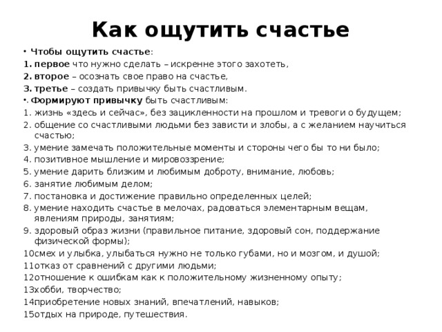 Как ощутить счастье   Чтобы ощутить счастье : первое  что нужно сделать – искренне этого захотеть, второе  – осознать свое право на счастье, третье  – создать привычку быть счастливым. Формируют привычку  быть счастливым: жизнь «здесь и сейчас», без зацикленности на прошлом и тревоги о будущем; общение со счастливыми людьми без зависти и злобы, а с желанием научиться счастью; умение замечать положительные моменты и стороны чего бы то ни было; позитивное мышление и мировоззрение; умение дарить близким и любимым доброту, внимание, любовь; занятие любимым делом; постановка и достижение правильно определенных целей; умение находить счастье в мелочах, радоваться элементарным вещам, явлениям природы, занятиям; здоровый образ жизни (правильное питание, здоровый сон, поддержание физической формы); смех и улыбка, улыбаться нужно не только губами, но и мозгом, и душой; отказ от сравнений с другими людьми; отношение к ошибкам как к положительному жизненному опыту; хобби, творчество; приобретение новых знаний, впечатлений, навыков; отдых на природе, путешествия. 