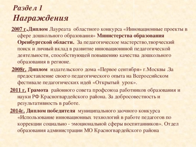 Раздел 1  Награждения   2007 г . Диплом Лауреата областного конкурса «Инновационные проекты в сфере дошкольного образования» Министерства образования Оренбургской области. За педагогическое мастерство,творческий поиск и личный вклад в развитие инновационнной педагогической деятельности, способствующей повышению качества дошкольного образования в регионе.   2008г. Диплом издательского дома «Первое сентября» г.Москвы .За предоставление своего педагогического опыта на Всероссийском фестивале педагогических идей «Открытый урок». 2011 г. Грамота районного совета профсоюза работников образования и науки РФ Красногвардейского района. За добросовестность и результативность в работе. 2014г.  Диплом победителя муниципального заочного конкурса «Использование инновационных технологий в работе педагогов по коррекции социально - эмоциональной сферы воспитанников». Отдел образования администрации МО Красногвардейского района  