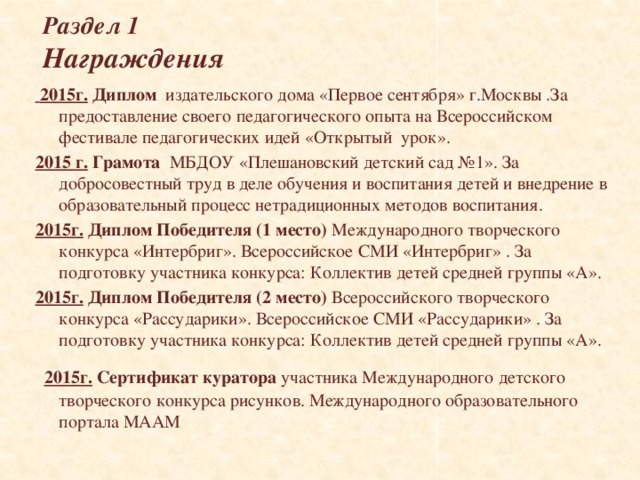 Раздел 1  Награждения  2015г. Диплом издательского дома «Первое сентября» г.Москвы .За предоставление своего педагогического опыта на Всероссийском фестивале педагогических идей «Открытый урок». 2015 г. Грамота МБДОУ «Плешановский детский сад №1». За добросовестный труд в деле обучения и воспитания детей и внедрение в образовательный процесс нетрадиционных методов воспитания. 2015г.  Диплом Победителя (1 место) Международного творческого конкурса «Интербриг». Всероссийское СМИ «Интербриг» . За подготовку участника конкурса: Коллектив детей средней группы «А». 2015г.  Диплом Победителя (2 место) Всероссийского творческого конкурса «Рассударики». Всероссийское СМИ «Рассударики» . За подготовку участника конкурса: Коллектив детей средней группы «А».   2015г.  Сертификат куратора участника Международного детского творческого конкурса рисунков. Международного образовательного портала МААМ         