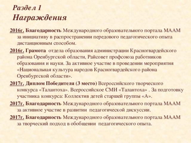 Раздел 1  Награждения 2016г.  Благодарность Международного образовательного портала МААМ за инициативу в распространении передового педагогического опыта дистанционным способом. 2016г. Грамота отдела образования администрации Красногвардейского района Оренбургской области, Райсовет профсоюза работников образования и науки. За активное участие в проведении мероприятия «Национальная культура народов Красногвардейского района Оренбургской области». 2017г.  Диплом Победителя (3 место) Всероссийского творческого конкурса «Талантоха». Всероссийское СМИ «Талантоха» . За подготовку участника конкурса: Коллектив детей старшей группы «А». 2017г.  Благодарность Международного образовательного портала МААМ за активное участие в развитии педагогической дискуссии. 2017г.  Благодарность Международного образовательного портала МААМ за творческий подход в обобщении педагогического опыта.            