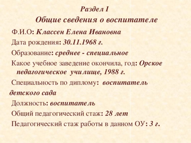 Раздел I   Общие сведения о воспитателе  Ф.И.О : Классен Елена Ивановна  Дата рождения :  30.11.1968 г.  Образование : среднее - специальное  Какое учебное заведение окончила, год : Орское педагогическое училище, 1988 г.  Специальность по диплому :  воспитатель детского сада  Должность : воспитатель  Общий педагогический стаж : 28 лет   Педагогический стаж работы в данном ОУ : 3 г . 
