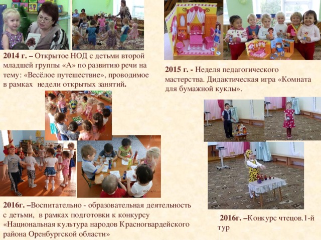 2014 г. – Открытое НОД с детьми второй младшей группы «А» по развитию речи на тему: «Весёлое путешествие», проводимое в рамках недели открытых занятий . 2015 г. - Неделя педагогического мастерства. Дидактическая игра «Комната для бумажной куклы». 2016г. – Воспитательно - образовательная деятельность с детьми, в рамках подготовки к конкурсу «Национальная культура народов Красногвардейского района Оренбургской области»  2016г. – Конкурс чтецов.1-й тур 