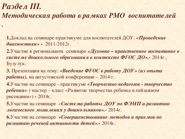   Раздел III.  Методическая работа в рамках РМО воспитателей .      1. Доклад на семинаре-практикуме для воспитателей ДОУ. «Проведение диагностики»  - 2011-2012г. 2. Участие в региональном семинаре «Духовно – нравственное воспитание в системе дошкольного образования в контексте ФГОС ДО».- 2014г., Бузулук. 3. Презентация на тему: «Введение ФГОС в работу ДОУ» (из опыта работы). на августовской конференции – 2014 г. 4. Участие на семинаре - практикуме «Творчество педагогов - творчество ребенка»  ( мастер – класс «Развитие творчества ребенка в пейзажном рисовании») - 2014г. 5. Участие на семинаре « Система работы ДОУ по ФЭМП и развитию логического мышления у дошкольников».- 2014г. 6. Участие на семинаре «Совершенствование методов и приемов по развитию речевой активности детей».- 2014г.  