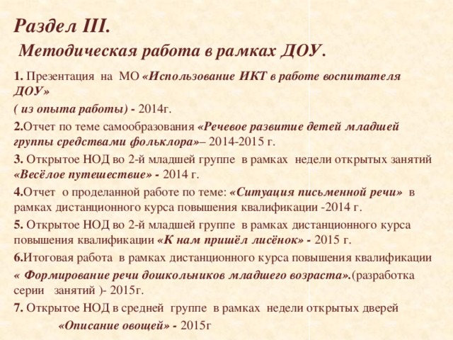   Раздел III.   Методическая работа в рамках ДОУ.    1. Презентация на МО «Использование ИКТ в работе воспитателя ДОУ» ( из опыта работы) - 2014г. 2. Отчет по теме самообразования «Речевое развитие детей младшей группы средствами фольклора» – 2014-2015 г. 3. Открытое НОД во 2-й младшей группе в рамках недели открытых занятий «Весёлое путешествие» - 2014 г. 4. Отчет  о проделанной работе по теме: «Ситуация письменной речи»  в рамках дистанционного курса повышения квалификации -2014 г. 5. Открытое НОД во 2-й младшей группе в рамках дистанционного курса повышения квалификации «К нам пришёл лисёнок» - 2015 г. 6. Итоговая работа в рамках дистанционного курса повышения квалификации «  Формирование речи дошкольников младшего возраста». (разработка серии занятий )- 2015г. 7. Открытое НОД в средней группе в рамках недели открытых дверей  «Описание овощей» - 2015г   