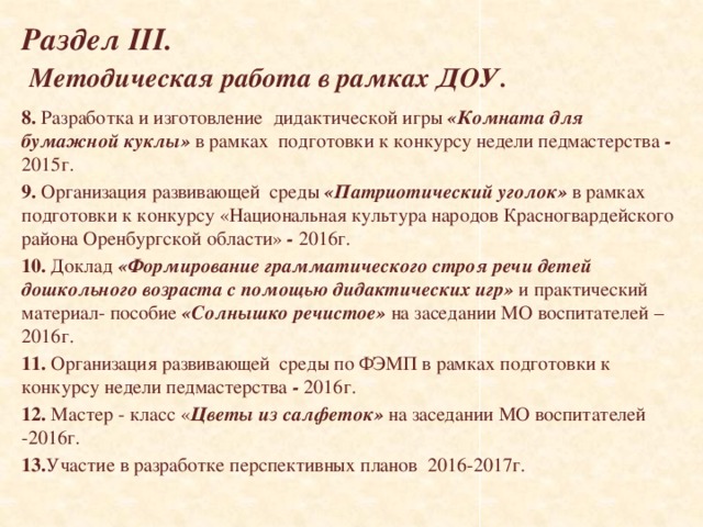   Раздел III.   Методическая работа в рамках ДОУ.    8. Разработка и изготовление дидактической игры «Комната для бумажной куклы» в рамках подготовки к конкурсу недели педмастерства - 2015г. 9. Организация развивающей среды «Патриотический уголок» в рамках подготовки к конкурсу «Национальная культура народов Красногвардейского района Оренбургской области» - 2016г. 10. Доклад «Формирование грамматического строя речи детей дошкольного возраста с помощью дидактических игр» и практический материал- пособие «Солнышко речистое» на заседании МО воспитателей – 2016г. 11. Организация развивающей среды по ФЭМП в рамках подготовки к конкурсу недели педмастерства - 2016г. 12. Мастер - класс « Цветы из салфеток» на заседании МО воспитателей -2016г. 13. Участие в разработке перспективных планов 2016-2017г.   
