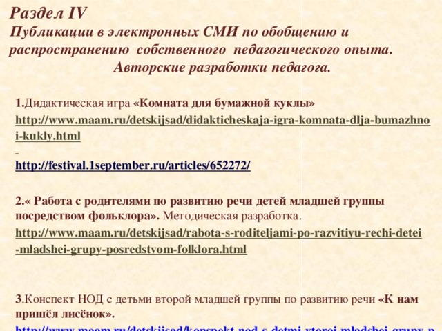  Раздел IV  Публикации в электронных СМИ по обобщению и распространению собственного педагогического опыта.    Авторские разработки педагога. 1. Дидактическая игра «Комната для бумажной куклы» http://www.maam.ru/detskijsad/didakticheskaja-igra-komnata-dlja-bumazhnoi-kukly.html  http://festival.1september.ru/articles/652272/  2.« Работа с родителями по развитию речи детей младшей группы посредством фольклора». Методическая разработка. http://www.maam.ru/detskijsad/rabota-s-roditeljami-po-razvitiyu-rechi-detei-mladshei-grupy-posredstvom-folklora.html    3 .Конспект НОД с детьми второй младшей группы по развитию речи «К нам пришёл лисёнок». http://www.maam.ru/detskijsad/konspekt-nod-s-detmi-vtoroi-mladshei-grupy-po-razvitiyu-rechi-na-temu-k-nam-prish-l-lis-nok.html    
