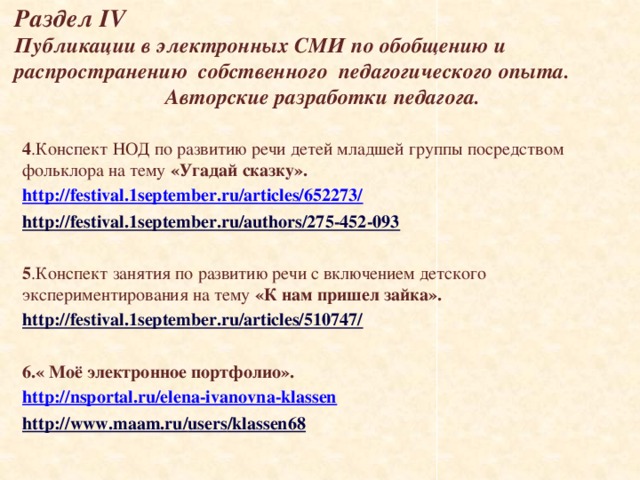  Раздел IV  Публикации в электронных СМИ по обобщению и распространению собственного педагогического опыта.    Авторские разработки педагога. 4 .Конспект НОД по развитию речи  детей младшей группы посредством фольклора на тему «Угадай сказку». http://festival.1september.ru/articles/652273/ http://festival.1september.ru/authors/275-452-093  5 .Конспект занятия по развитию речи с включением детского экспериментирования на тему «К нам пришел зайка». http://festival.1september.ru/articles/510747/  6.« Моё электронное портфолио». http://nsportal.ru/elena-ivanovna-klassen http://www.maam.ru/ users /klassen68   