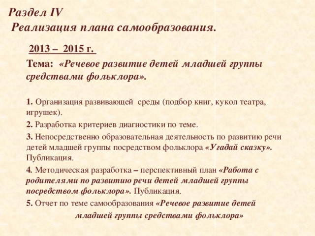 Раздел IV  Реализация плана самообразования.  2013 – 2015 г. Тема:  «Речевое развитие детей младшей группы средствами фольклора».  1.  Организация развивающей среды (подбор книг, кукол театра, игрушек). 2. Разработка критериев диагностики по теме. 3. Непосредственно образовательная деятельность по развитию речи детей младшей группы посредством фольклора «Угадай сказку». Публикация. 4 . Методическая разработка – перспективный план «Работа с родителями по развитию речи детей младшей группы посредством фольклора». Публикация. 5. Отчет по теме самообразования «Речевое развитие детей  младшей группы средствами фольклора»   