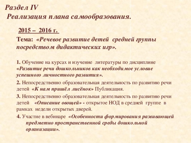 Раздел IV  Реализация плана самообразования.  2015 – 2016 г. Тема:  «Речевое развитие детей средней группы посредством дидактических игр».  1. Обучение на курсах и изучение литературы по дисциплине « Развитие речи дошкольников как необходимое условие успешного личностного развития». 2. Непосредственно образовательная деятельность по развитию речи детей «К нам пришёл лисёнок» Публикация. 3. Непосредственно образовательная деятельность по развитию речи детей «Описание овощей» - открытое НОД в средней группе в рамках недели открытых дверей. 4. Участие в вебинаре «Особенности формирования развивающей предметно пространственной среды дошкольной организации».   