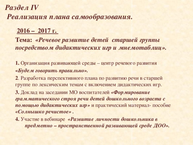 Раздел IV  Реализация плана самообразования.  2016 – 2017 г. Тема:  «Речевое развитие детей старшей группы посредством дидактических игр и мнемотаблиц».  1. Организация развивающей среды – центр речевого развития « Будем говорить правильно». 2 . Разработка перспективного плана по развитию речи в старшей группе по лексическим темам с включением дидактических игр. 3. Доклад на заседании МО воспитателей «Формирование грамматического строя речи детей дошкольного возраста с помощью дидактических игр» и практический материал- пособие «Солнышко речистое» . 4. Участие в вебинаре «Развитие личности дошкольника в предметно – пространственной развивающей среде ДОО».      