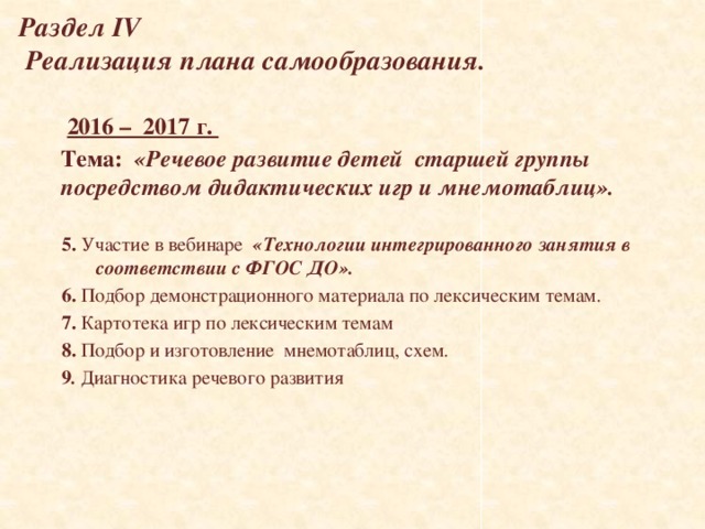 Раздел IV  Реализация плана самообразования.  2016 – 2017 г. Тема:  «Речевое развитие детей старшей группы посредством дидактических игр и мнемотаблиц».  5. Участие в вебинаре «Технологии интегрированного занятия в соответствии с ФГОС ДО». 6.  Подбор демонстрационного материала по лексическим темам. 7. Картотека игр по лексическим темам 8. Подбор и изготовление мнемотаблиц, схем. 9 . Диагностика речевого развития     
