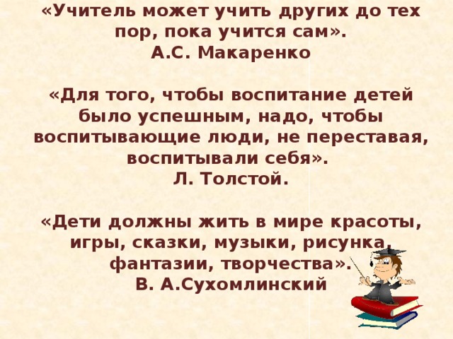 «Учитель может учить других до тех пор, пока учится сам». А.С. Макаренко  «Для того, чтобы воспитание детей было успешным, надо, чтобы воспитывающие люди, не переставая, воспитывали себя».   Л. Толстой.  «Дети должны жить в мире красоты, игры, сказки, музыки, рисунка, фантазии, творчества». В. А.Сухомлинский 