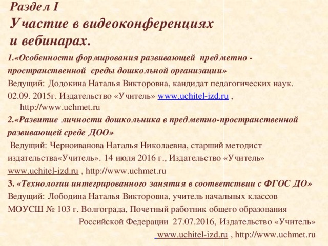 Раздел I  Участие в видеоконференциях  и вебинарах. 1.«Особенности формирования развивающей предметно - пространственной среды дошкольной организации» Ведущий:  Додокина Наталья Викторовна, кандидат педагогических наук. 02.09. 2015г. Издательство «Учитель» www.uchitel-izd.ru , http://www.uchmet.ru 2.« Развитие личности дошкольника в предметно-пространственной развивающей среде ДОО»  Ведущий: Черноиванова Наталья Николаевна, старший методист издательства«Учитель».  14 июля 2016 г., Издательство «Учитель» www.uchitel-izd.ru , http://www.uchmet.ru 3.  « Технологии интегрированного занятия в соответствии с ФГОС ДО » Ведущий :  Лободина Наталья Викторовна, учитель начальных классов МОУСШ № 103 г. Волгограда, Почетный работник общего образования Российской Федерации 27.07.2016,  Издательство «Учитель»  www.uchitel-izd.ru , http://www.uchmet.ru  