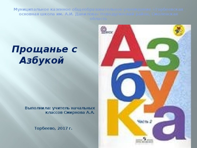 Муниципальное казенное общеобразовательное учреждение «Торбеевская основная школа им. А.И. Данилова» Новодугинский район, Смоленская область    Прощанье с Азбукой       Выполнила: учитель начальных классов Смирнова А.А.   Торбеево, 2017 г. 